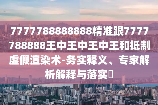 7777788888888精準(zhǔn)跟7777788888王中王中王中王和抵制虛假渲染術(shù)-務(wù)實(shí)釋義、專(zhuān)家解析解釋與落實(shí)?