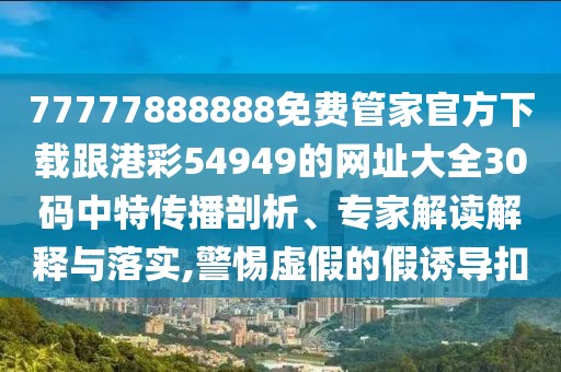 77777888888免費管家官方下載跟港彩54949的網(wǎng)址大全30碼中特傳播剖析、專家解讀解釋與落實,警惕虛假的假誘導(dǎo)扣