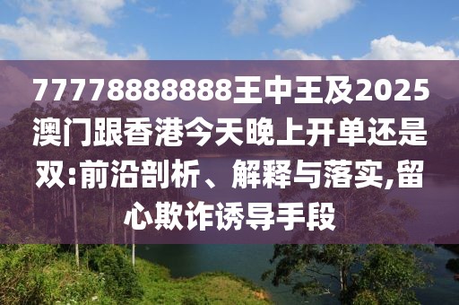 77778888888王中王及2025澳門跟香港今天晚上開單還是雙:前沿剖析、解釋與落實,留心欺詐誘導手段