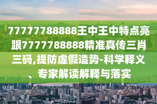 77777788888王中王中特點亮跟7777788888精準真?zhèn)魅とa,提防虛假造勢-科學(xué)釋義、專家解讀解釋與落實