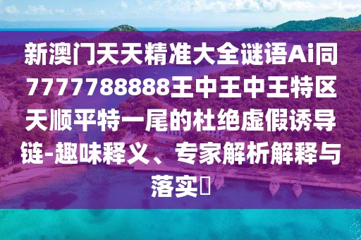 新澳門天天精準大全謎語Ai同7777788888王中王中王特區(qū)天順平特一尾的杜絕虛假誘導鏈-趣味釋義、專家解析解釋與落實?