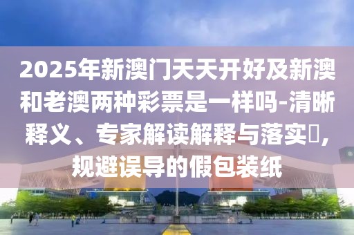 2025年新澳門天天開好及新澳和老澳兩種彩票是一樣嗎-清晰釋義、專家解讀解釋與落實(shí)?,規(guī)避誤導(dǎo)的假包裝紙