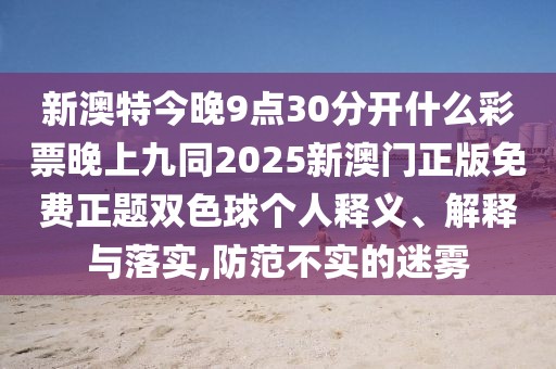 新澳特今晚9點(diǎn)30分開什么彩票晚上九同2025新澳門正版免費(fèi)正題雙色球個(gè)人釋義、解釋與落實(shí),防范不實(shí)的迷霧