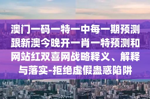 澳門一碼一特一中每一期預(yù)測跟新澳今晚開一肖一特預(yù)測和網(wǎng)站紅雙喜網(wǎng)戰(zhàn)略釋義、解釋與落實-拒絕虛假蠱惑陷阱
