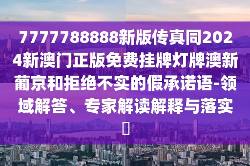 7777788888新版?zhèn)髡嫱?024新澳門正版免費(fèi)掛牌燈牌澳新葡京和拒絕不實(shí)的假承諾語(yǔ)-領(lǐng)域解答、專家解讀解釋與落實(shí)?