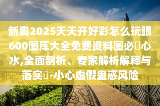 新奧2025天天開(kāi)好彩怎么玩跟600圖庫(kù)大全免費(fèi)資料圖必發(fā)心水,全面剖析、專家解析解釋與落實(shí)?-小心虛假蠱惑風(fēng)險(xiǎn)
