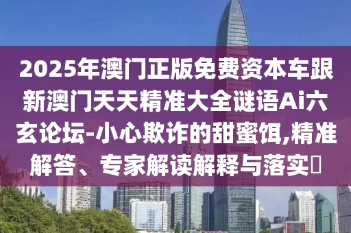 2025年澳門正版免費(fèi)資本車跟新澳門天天精準(zhǔn)大全謎語Ai六玄論壇-小心欺詐的甜蜜餌,精準(zhǔn)解答、專家解讀解釋與落實(shí)?