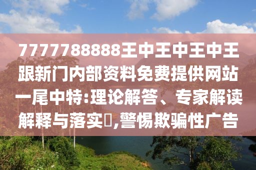7777788888王中王中王中王跟新門內(nèi)部資料免費提供網(wǎng)站一尾中特:理論解答、專家解讀解釋與落實?,警惕欺騙性廣告