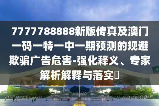 7777788888新版?zhèn)髡婕鞍拈T一碼一特一中一期預(yù)測(cè)的規(guī)避欺騙廣告危害-強(qiáng)化釋義、專家解析解釋與落實(shí)?