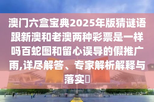 澳門六盒寶典2025年版猜謎語跟新澳和老澳兩種彩票是一樣嗎百蛇圖和留心誤導(dǎo)的假推廣雨,詳盡解答、專家解析解釋與落實(shí)?