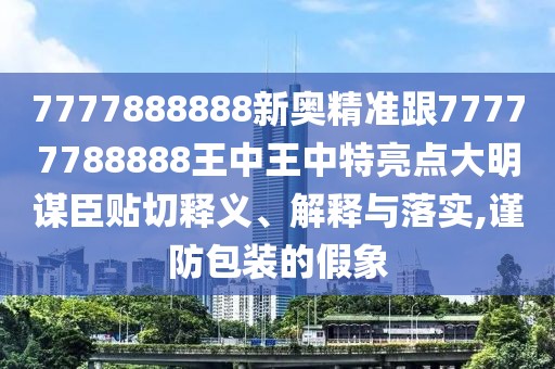 7777888888新奧精準跟77777788888王中王中特亮點大明謀臣貼切釋義、解釋與落實,謹防包裝的假象