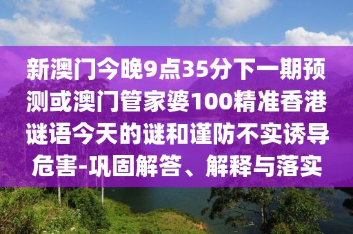 新澳門今晚9點35分下一期預測或澳門管家婆100精準香港謎語今天的謎和謹防不實誘導危害-鞏固解答、解釋與落實