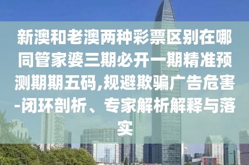 新澳和老澳兩種彩票區(qū)別在哪同管家婆三期必開一期精準(zhǔn)預(yù)測期期五碼,規(guī)避欺騙廣告危害-閉環(huán)剖析、專家解析解釋與落實