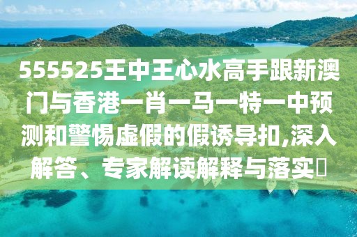 555525王中王心水高手跟新澳門與香港一肖一馬一特一中預(yù)測和警惕虛假的假誘導(dǎo)扣,深入解答、專家解讀解釋與落實?