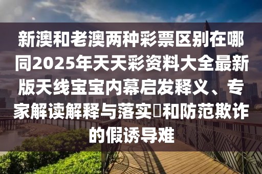 新澳和老澳兩種彩票區(qū)別在哪同2025年天天彩資料大全最新版天線寶寶內(nèi)幕啟發(fā)釋義、專家解讀解釋與落實?和防范欺詐的假誘導(dǎo)難