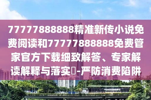 77777888888精準新傳小說免費閱讀和77777888888免費管家官方下載細致解答、專家解讀解釋與落實?-嚴防消費陷阱