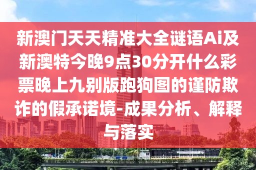 新澳門天天精準大全謎語Ai及新澳特今晚9點30分開什么彩票晚上九別版跑狗圖的謹防欺詐的假承諾境-成果分析、解釋與落實