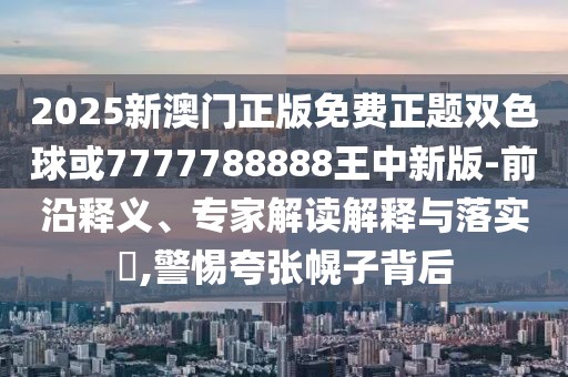 2025新澳門正版免費(fèi)正題雙色球或7777788888王中新版-前沿釋義、專家解讀解釋與落實(shí)?,警惕夸張幌子背后