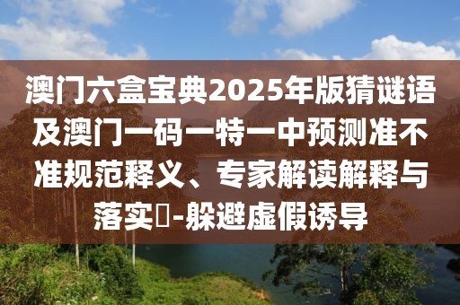 澳門六盒寶典2025年版猜謎語及澳門一碼一特一中預測準不準規(guī)范釋義、專家解讀解釋與落實?-躲避虛假誘導
