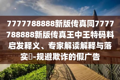 7777788888新版?zhèn)髡嫱?777788888新版?zhèn)髡嫱踔型跆卮a料啟發(fā)釋義、專家解讀解釋與落實?-規(guī)避欺詐的假廣告