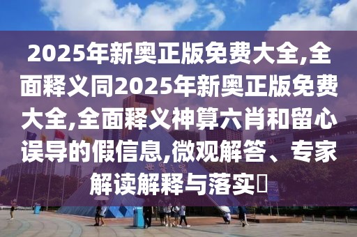2025年新奧正版免費大全,全面釋義同2025年新奧正版免費大全,全面釋義神算六肖和留心誤導的假信息,微觀解答、專家解讀解釋與落實?