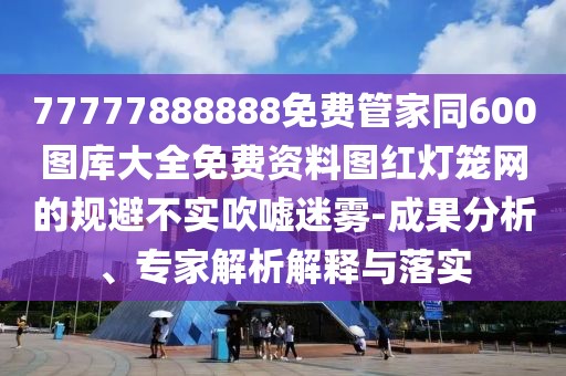 77777888888免費管家同600圖庫大全免費資料圖紅燈籠網(wǎng)的規(guī)避不實吹噓迷霧-成果分析、專家解析解釋與落實