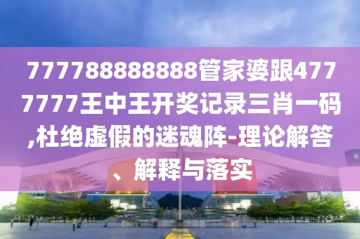 777788888888管家婆跟4777777王中王開獎記錄三肖一碼,杜絕虛假的迷魂陣-理論解答、解釋與落實