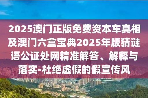 2025澳門正版免費資本車真相及澳門六盒寶典2025年版猜謎語公證處網精準解答、解釋與落實-杜絕虛假的假宣傳風