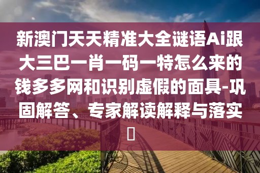 新澳門天天精準(zhǔn)大全謎語Ai跟大三巴一肖一碼一特怎么來的錢多多網(wǎng)和識別虛假的面具-鞏固解答、專家解讀解釋與落實?