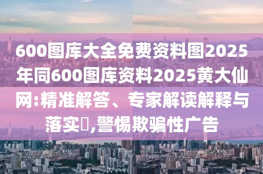 600圖庫大全免費(fèi)資料圖2025年同600圖庫資料2025黃大仙網(wǎng):精準(zhǔn)解答、專家解讀解釋與落實(shí)?,警惕欺騙性廣告