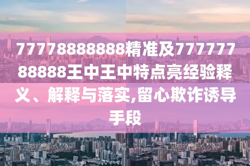 77778888888精準(zhǔn)及77777788888王中王中特點(diǎn)亮經(jīng)驗(yàn)釋義、解釋與落實(shí),留心欺詐誘導(dǎo)手段