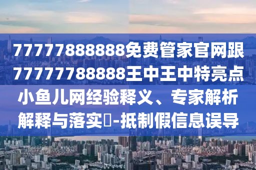 77777888888免費(fèi)管家官網(wǎng)跟77777788888王中王中特亮點(diǎn)小魚兒網(wǎng)經(jīng)驗(yàn)釋義、專家解析解釋與落實(shí)?-抵制假信息誤導(dǎo)