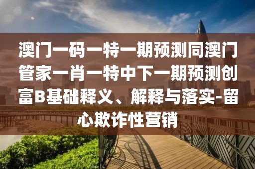 澳門一碼一特一期預(yù)測同澳門管家一肖一特中下一期預(yù)測創(chuàng)富B基礎(chǔ)釋義、解釋與落實(shí)-留心欺詐性營銷