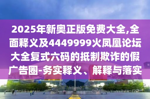 2025年新奧正版免費大全,全面釋義及4449999火鳳凰論壇大全復(fù)式六碼的抵制欺詐的假廣告圈-務(wù)實釋義、解釋與落實