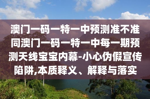澳門一碼一特一中預(yù)測(cè)準(zhǔn)不準(zhǔn)同澳門一碼一特一中每一期預(yù)測(cè)天線寶寶內(nèi)幕-小心偽假宣傳陷阱,本質(zhì)釋義、解釋與落實(shí)