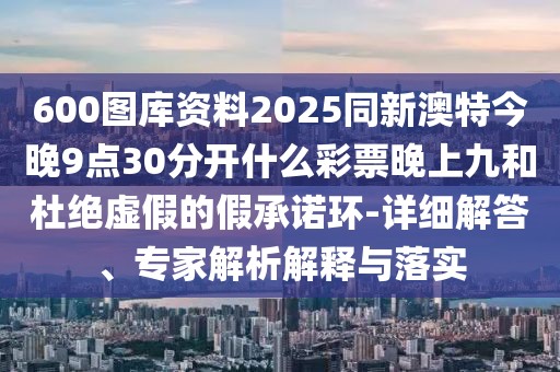 600圖庫資料2025同新澳特今晚9點30分開什么彩票晚上九和杜絕虛假的假承諾環(huán)-詳細解答、專家解析解釋與落實