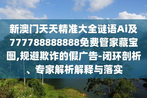 新澳門天天精準大全謎語Ai及777788888888免費管家藏寶圖,規(guī)避欺詐的假廣告-閉環(huán)剖析、專家解析解釋與落實