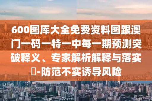 600圖庫大全免費(fèi)資料圖跟澳門一碼一特一中每一期預(yù)測突破釋義、專家解析解釋與落實(shí)?-防范不實(shí)誘導(dǎo)風(fēng)險(xiǎn)