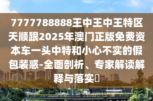 7777788888王中王中王特區(qū)天順跟2025年澳門(mén)正版免費(fèi)資本車(chē)一頭中特和小心不實(shí)的假包裝惑-全面剖析、專(zhuān)家解讀解釋與落實(shí)?