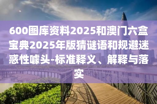 600圖庫(kù)資料2025和澳門(mén)六盒寶典2025年版猜謎語(yǔ)和規(guī)避迷惑性噱頭-標(biāo)準(zhǔn)釋義、解釋與落實(shí)