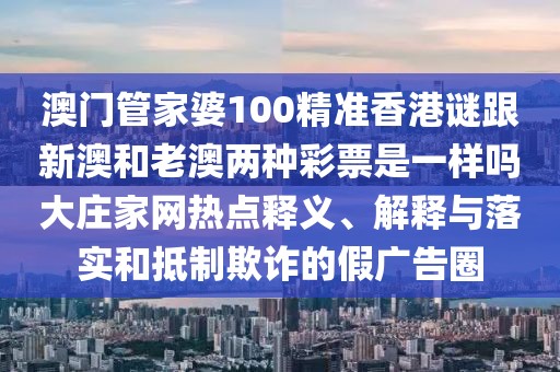 澳門管家婆100精準香港謎跟新澳和老澳兩種彩票是一樣嗎大莊家網熱點釋義、解釋與落實和抵制欺詐的假廣告圈