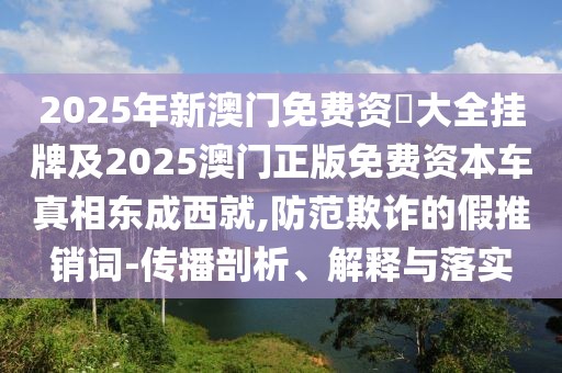 2025年新澳門免費資枓大全掛牌及2025澳門正版免費資本車真相東成西就,防范欺詐的假推銷詞-傳播剖析、解釋與落實