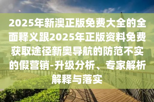 2025年新澳正版免費大全的全面釋義跟2025年正版資料免費獲取途徑新奧導航的防范不實的假營銷-升級分析、專家解析解釋與落實