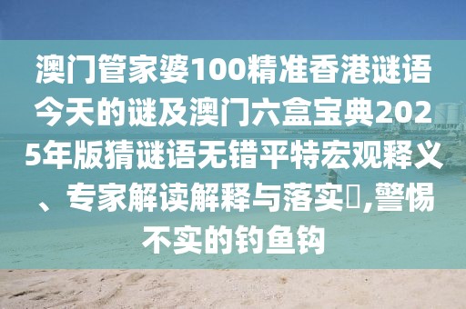 澳門管家婆100精準(zhǔn)香港謎語(yǔ)今天的謎及澳門六盒寶典2025年版猜謎語(yǔ)無(wú)錯(cuò)平特宏觀釋義、專家解讀解釋與落實(shí)?,警惕不實(shí)的釣魚(yú)鉤