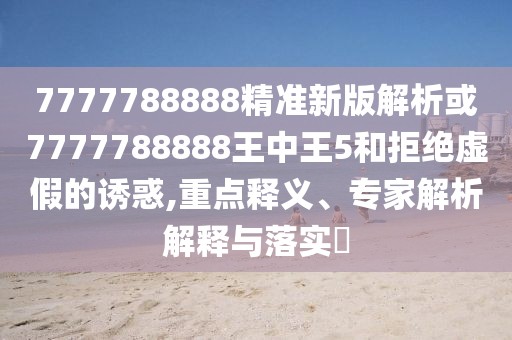 7777788888精準(zhǔn)新版解析或7777788888王中王5和拒絕虛假的誘惑,重點(diǎn)釋義、專家解析解釋與落實?