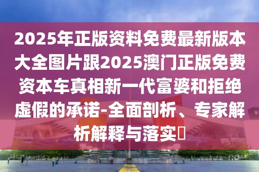 2025年正版資料免費最新版本大全圖片跟2025澳門正版免費資本車真相新一代富婆和拒絕虛假的承諾-全面剖析、專家解析解釋與落實?