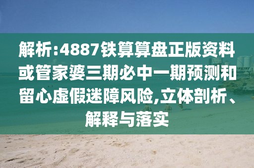 解析:4887鐵算算盤正版資料或管家婆三期必中一期預測和留心虛假迷障風險,立體剖析、解釋與落實