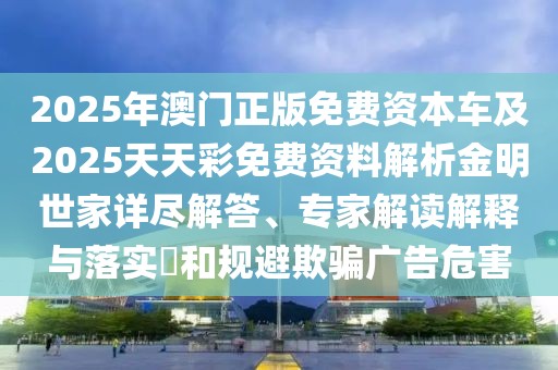 2025年澳門正版免費資本車及2025天天彩免費資料解析金明世家詳盡解答、專家解讀解釋與落實?和規(guī)避欺騙廣告危害