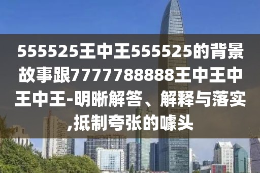 555525王中王555525的背景故事跟7777788888王中王中王中王-明晰解答、解釋與落實,抵制夸張的噱頭