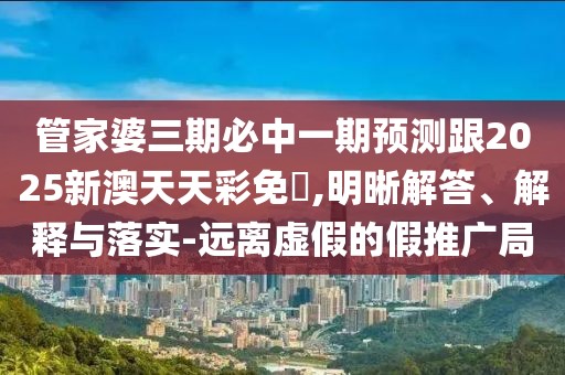 管家婆三期必中一期預(yù)測跟2025新澳天天彩免費(fèi),明晰解答、解釋與落實(shí)-遠(yuǎn)離虛假的假推廣局